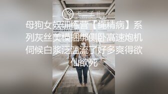 母狗女奴训练营【绳精病】系列灰丝美模捆绑侧卧高速炮机伺候白浆泛滥流了好多爽得欲仙欲死