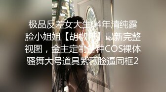 极品反差女大生04年清纯露脸小姐姐【胡椒籽】最新完整视图，金主定制各种COS裸体骚舞大号道具紫薇脸逼同框2