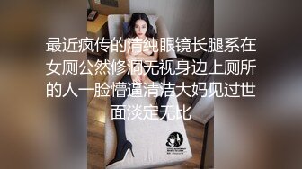 最近疯传的清纯眼镜长腿系在女厕公然修洞无视身边上厕所的人一脸懵逼清洁大妈见过世面淡定无比