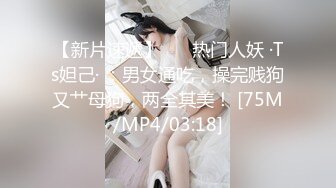 【新片速遞】 ❤️热门人妖 ·Ts妲己· ：男女通吃，操完贱狗又艹母狗，两全其美！ [75M/MP4/03:18]