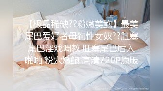 【极品稀缺??粉嫩美鲍】最美尾巴爱好者母狗性女奴??肛塞尾巴淫戏调教 肛塞尾巴后入啪啪 粉穴嫩鲍 高清720P原版