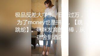 极品反差大学生，日赚过万，为了money也是拼了，【跳跳蛇】。咪咪发育的最棒，从宿舍到酒店