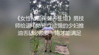 《女性私密保健养生馆》男技师给逼毛浓密性欲强的少妇推油舌舔必须要干炮才能满足