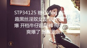 STP34125 糖心Vlog 高跟情趣黑丝淫奴女友 调教猛艹口爆 开档牛仔超短裤 梅开二度爽爆了 黑椒盖饭