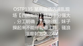 OSTP135 某高端酒店淫乱现场【西施姐姐】阵容十分强大，分工明确，约啪粉丝，妹子操起来不能停轮番上阵，骚浪淫靡刺激堪比AV