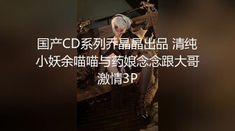 国产CD系列乔晶晶出品 清纯小妖余喵喵与药娘念念跟大哥激情3P