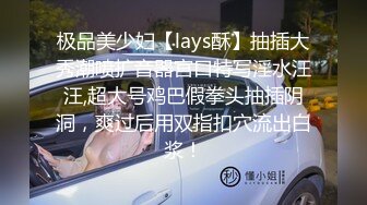 极品美少妇【lays酥】抽插大秀潮喷扩音器宫口特写淫水汪汪,超大号鸡巴假拳头抽插阴洞，爽过后用双指扣穴流出白浆！