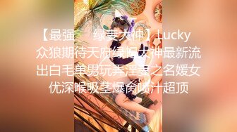 【最强❤️绿妻大神】Lucky✿众狼期待天府绿帽大神最新流出白毛单男玩弄淫妻之名媛女优深喉吸茎爆肏喷汁超顶