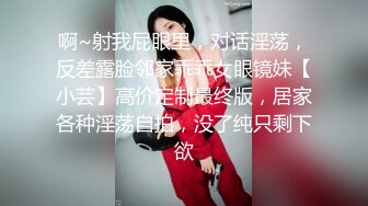 啊~射我屁眼里，对话淫荡，反差露脸邻家乖乖女眼镜妹【小芸】高价定制最终版，居家各种淫荡自拍，没了纯只剩下欲