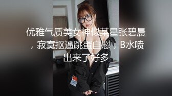 优雅气质美女神似某星张碧晨，寂寞抠逼跳蛋自慰，B水喷出来了好多