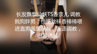 长发飘飘仙妖TS香奈儿 调教贱狗胖男，性感丝袜香棒棒喂进直男嘴里深喉，淫语调教，很是诱惑!