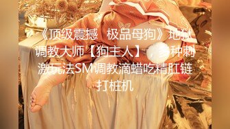 《顶级震撼✿极品母狗》地狱调教大师【狗主人】，多种刺激玩法SM调教滴蜡吃精肛链打桩机