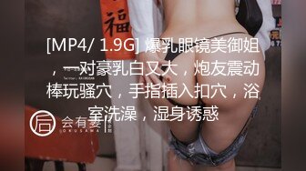 [MP4/ 1.9G] 爆乳眼镜美御姐，一对豪乳白又大，炮友震动棒玩骚穴，手指插入扣穴，浴室洗澡，湿身诱惑