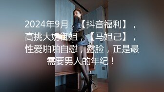 2024年9月，【抖音福利】，高挑大奶御姐，【马妲己】，性爱啪啪自慰，露脸，正是最需要男人的年纪！