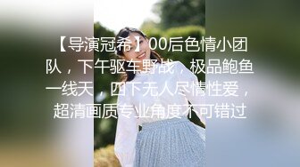 【导演冠希】00后色情小团队，下午驱车野战，极品鲍鱼一线天，四下无人尽情性爱，超清画质专业角度不可错过