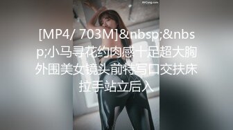 [MP4/ 703M]&nbsp;&nbsp;小马寻花约肉感十足超大胸外围美女镜头前特写口交扶床拉手站立后入