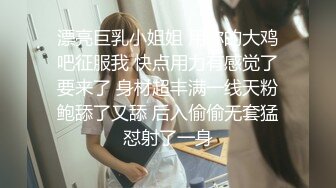 漂亮巨乳小姐姐 用你的大鸡吧征服我 快点用力有感觉了要来了 身材超丰满一线天粉鲍舔了又舔 后入偷偷无套猛怼射了一身