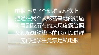 电报上拉了个新群无偿送上一把通往我个人秘密基地的钥匙可看到我所有的大尺度露脸照及视频想约线下的也可以进群无门槛学生党禁足私电报