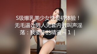 S级爆乳美少女性爱初体验！无毛逼让男人无套内射叫声淫荡：我要你的精液～１｜