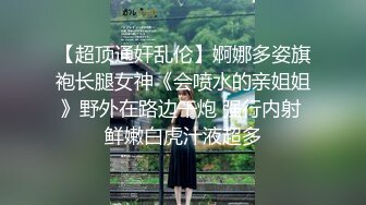 【超顶通奸乱伦】婀娜多姿旗袍长腿女神《会喷水的亲姐姐》野外在路边干炮 强行内射 鲜嫩白虎汁液超多