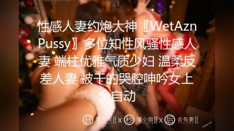 性感人妻约炮大神〖WetAznPussy〗多位知性风骚性感人妻 端柱优雅气质少妇 温柔反差人妻 被干的哭腔呻吟女上全自动