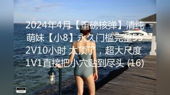 2024年4月【重磅核弹】清纯萌妹【小8】永久门槛完整552V10小时 太顶了，超大尺度 1V1直接把小穴贴到尽头 (16)