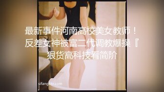 最新事件河南高校美女教师！反差女神被富二代调教爆操『狠货高科技看简阶