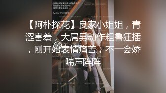 【阿朴探花】良家小姐姐，青涩害羞，大屌男动作粗鲁狂插，刚开始表情痛苦，不一会娇喘声阵阵