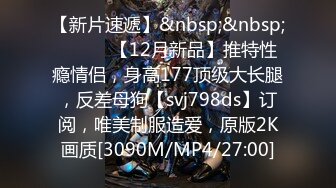 【新片速遞】&nbsp;&nbsp;⚫️⚫️【12月新品】推特性瘾情侣，身高177顶级大长腿，反差母狗【svj798ds】订阅，唯美制服造爱，原版2K画质[3090M/MP4/27:00]