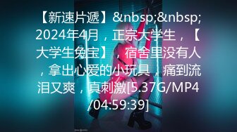 【新速片遞】&nbsp;&nbsp;2024年4月，正宗大学生，【大学生兔宝】，宿舍里没有人，拿出心爱的小玩具，痛到流泪又爽，真刺激[5.37G/MP4/04:59:39]