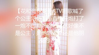 【花和尚探花】KTV唱歌喊了个公主陪侍厕所直接开炮打了一炮不过瘾带回酒店这好像不是公主，是他情人？还是他朋友的老婆