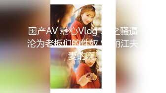 国产AV 糖心Vlog 3P之骚逼沦为老板们的性奴 91丽江夫妻的啊!