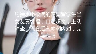 约操水嫩欲滴的韩国留学生当女友真性福，口活超爽，主动骑坐，无套后入冲刺内射，完美露脸