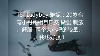 TS -Ladyboy 雅妮：20岁台湾小哥哥相互口交 做爱 刺激。舒服  两个大鸡吧的较量。。我也好骚！