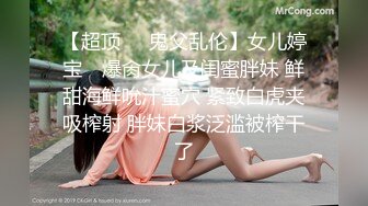 【超顶❤️鬼父乱伦】女儿婷宝✨ 爆肏女儿及闺蜜胖妹 鲜甜海鲜吮汁蜜穴 紧致白虎夹吸榨射 胖妹白浆泛滥被榨干了