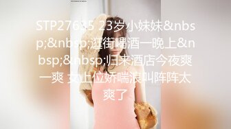 STP27635 23岁小妹妹&nbsp;&nbsp;逛街喝酒一晚上&nbsp;&nbsp;归来酒店今夜爽一爽 女上位娇喘浪叫阵阵太爽了