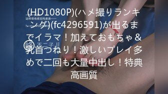 (HD1080P)(ハメ撮りランキング)(fc4296591)が出るまでイラマ！加えておもちゃ＆乳首つねり！激しいプレイ多めで二回も大量中出し！特典高画質