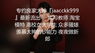 专约良家大神『jaacckk999』最新流出❤️实习教师 淘宝模特 高校女大学生 众多骚婊 羡慕大神的钞能力 夜夜做新郎