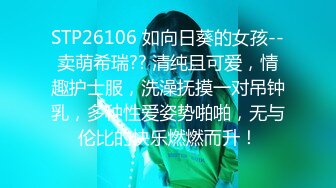 STP26106 如向日葵的女孩--卖萌希瑞?? 清纯且可爱，情趣护士服，洗澡抚摸一对吊钟乳，多种性爱姿势啪啪，无与伦比的快乐燃燃而升！