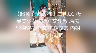 【超顶 淫乱大神】二代CC 极品美少女束缚肛交调教 后庭异物臀搐痉挛 干翻双穴 内射肉便器小母狗