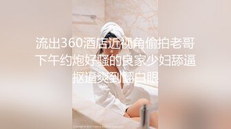 流出360酒店近视角偷拍老哥下午约炮好骚的良家少妇舔逼抠逼爽到翻白眼