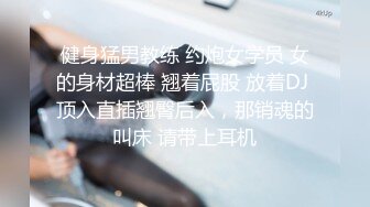 健身猛男教练 约炮女学员 女的身材超棒 翘着屁股 放着DJ 顶入直插翘臀后入，那销魂的叫床 请带上耳机